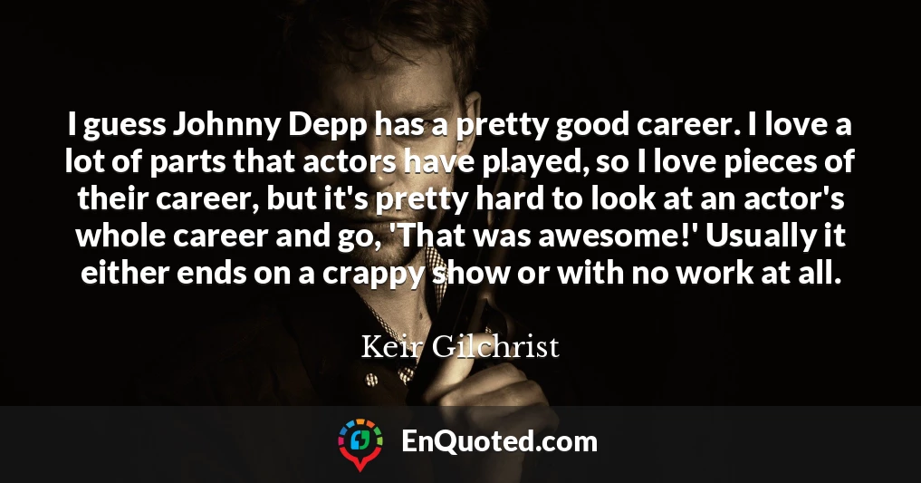I guess Johnny Depp has a pretty good career. I love a lot of parts that actors have played, so I love pieces of their career, but it's pretty hard to look at an actor's whole career and go, 'That was awesome!' Usually it either ends on a crappy show or with no work at all.