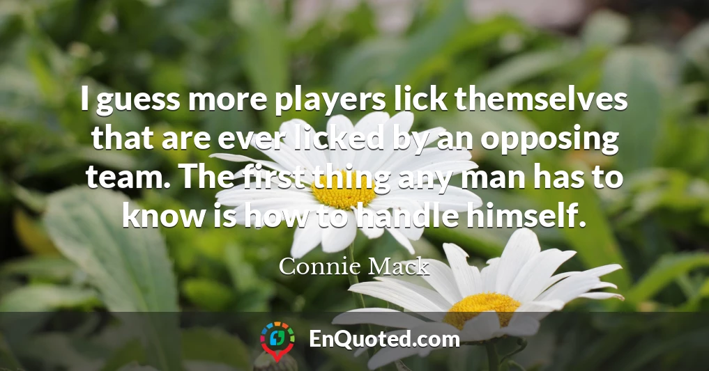 I guess more players lick themselves that are ever licked by an opposing team. The first thing any man has to know is how to handle himself.