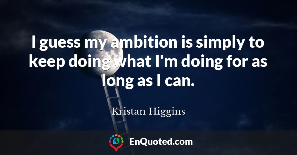 I guess my ambition is simply to keep doing what I'm doing for as long as I can.