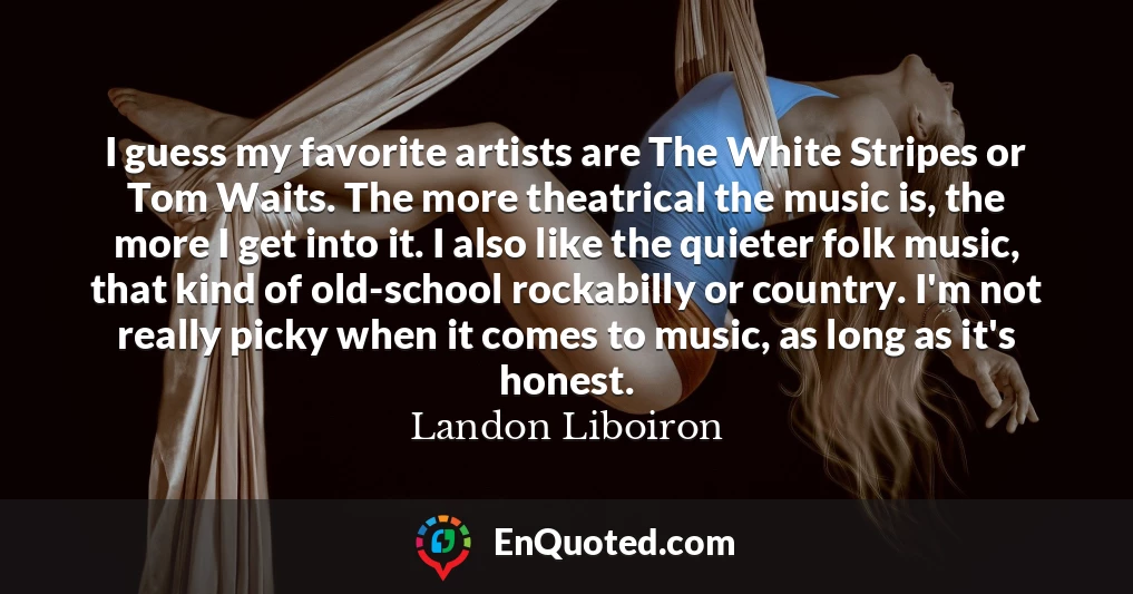 I guess my favorite artists are The White Stripes or Tom Waits. The more theatrical the music is, the more I get into it. I also like the quieter folk music, that kind of old-school rockabilly or country. I'm not really picky when it comes to music, as long as it's honest.