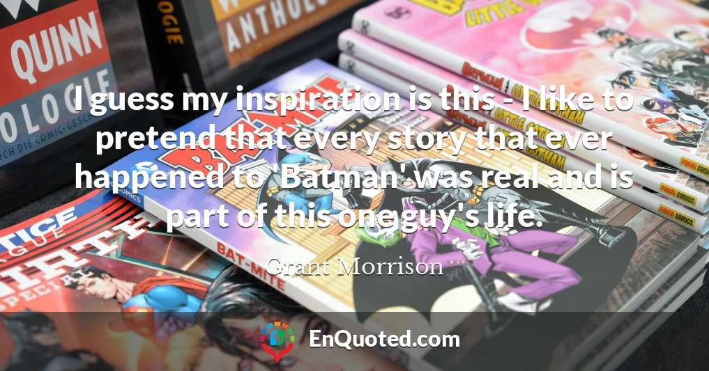 I guess my inspiration is this - I like to pretend that every story that ever happened to 'Batman' was real and is part of this one guy's life.