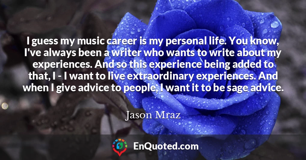I guess my music career is my personal life. You know, I've always been a writer who wants to write about my experiences. And so this experience being added to that, I - I want to live extraordinary experiences. And when I give advice to people, I want it to be sage advice.