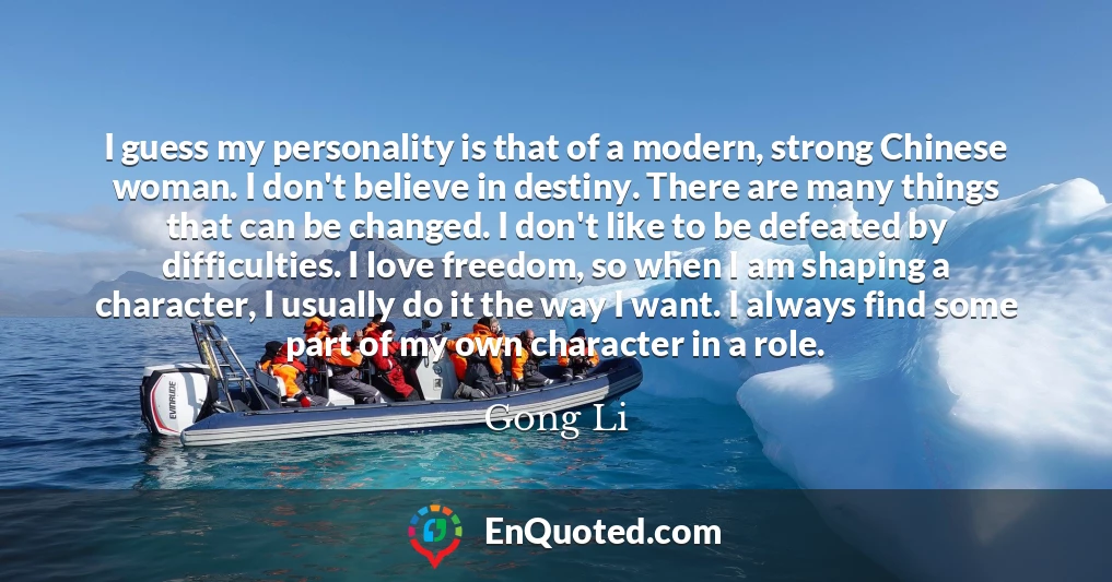 I guess my personality is that of a modern, strong Chinese woman. I don't believe in destiny. There are many things that can be changed. I don't like to be defeated by difficulties. I love freedom, so when I am shaping a character, I usually do it the way I want. I always find some part of my own character in a role.