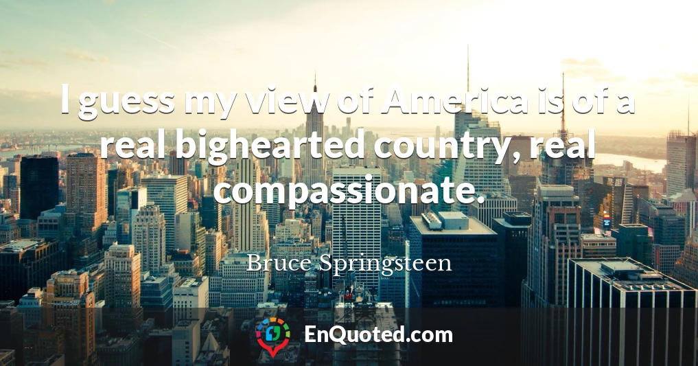 I guess my view of America is of a real bighearted country, real compassionate.