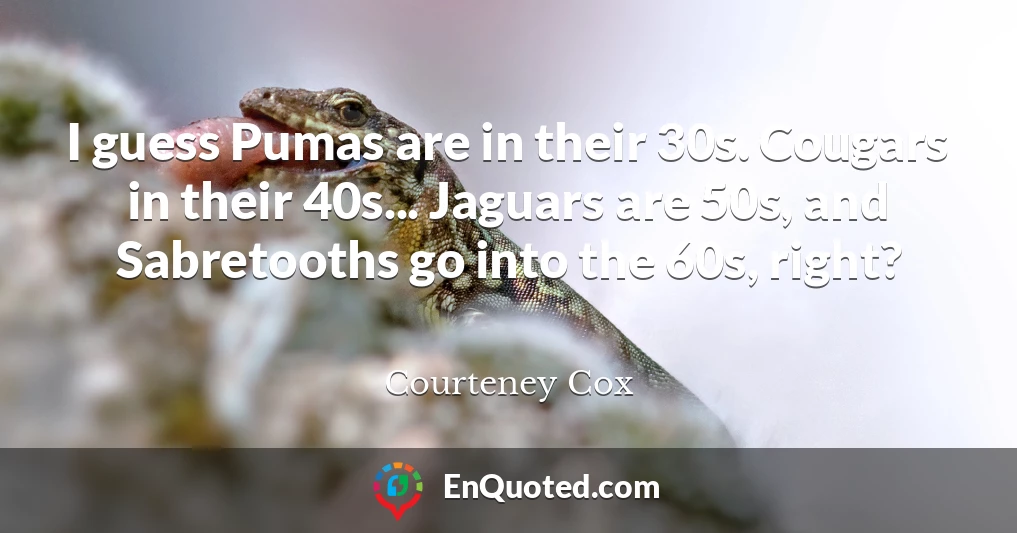 I guess Pumas are in their 30s. Cougars in their 40s... Jaguars are 50s, and Sabretooths go into the 60s, right?