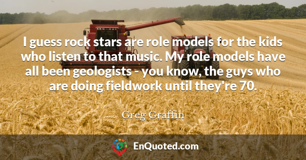 I guess rock stars are role models for the kids who listen to that music. My role models have all been geologists - you know, the guys who are doing fieldwork until they're 70.