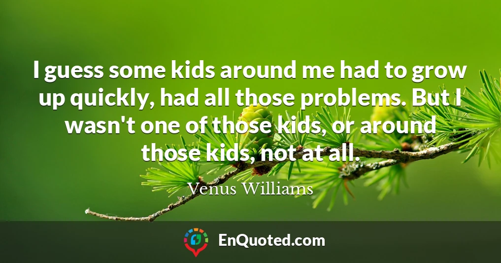 I guess some kids around me had to grow up quickly, had all those problems. But I wasn't one of those kids, or around those kids, not at all.