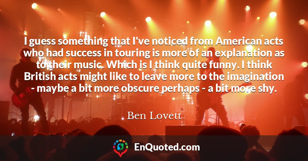 I guess something that I've noticed from American acts who had success in touring is more of an explanation as to their music. Which is I think quite funny. I think British acts might like to leave more to the imagination - maybe a bit more obscure perhaps - a bit more shy.