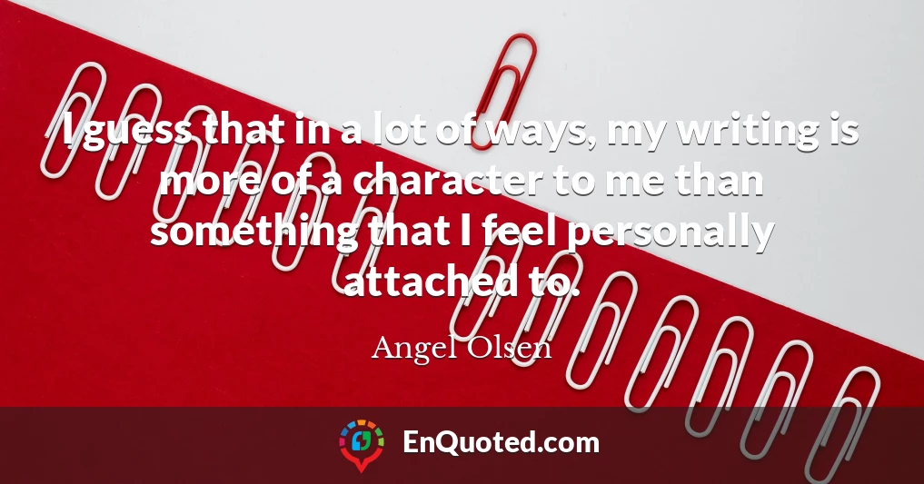 I guess that in a lot of ways, my writing is more of a character to me than something that I feel personally attached to.