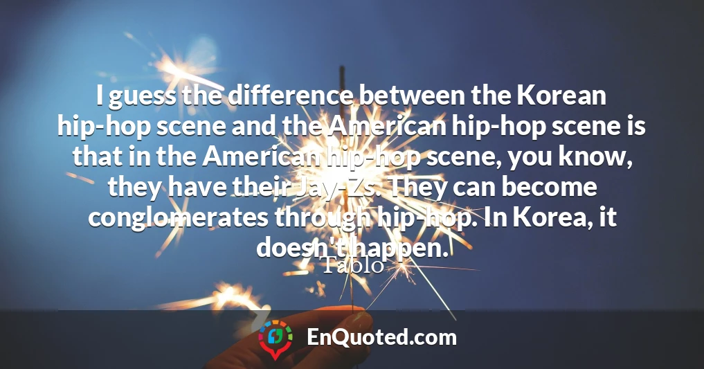 I guess the difference between the Korean hip-hop scene and the American hip-hop scene is that in the American hip-hop scene, you know, they have their Jay-Zs. They can become conglomerates through hip-hop. In Korea, it doesn't happen.