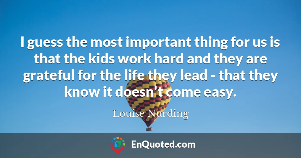 I guess the most important thing for us is that the kids work hard and they are grateful for the life they lead - that they know it doesn't come easy.