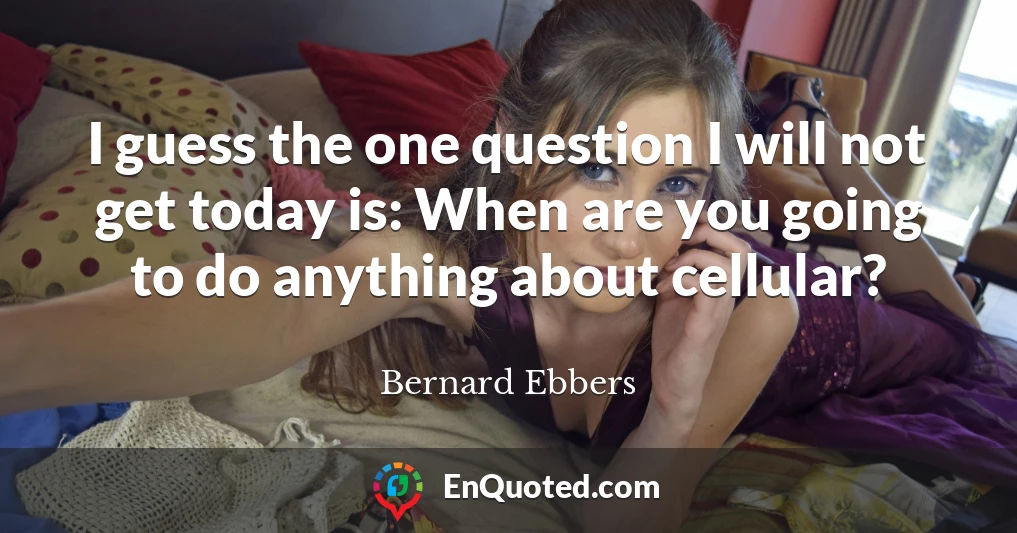 I guess the one question I will not get today is: When are you going to do anything about cellular?