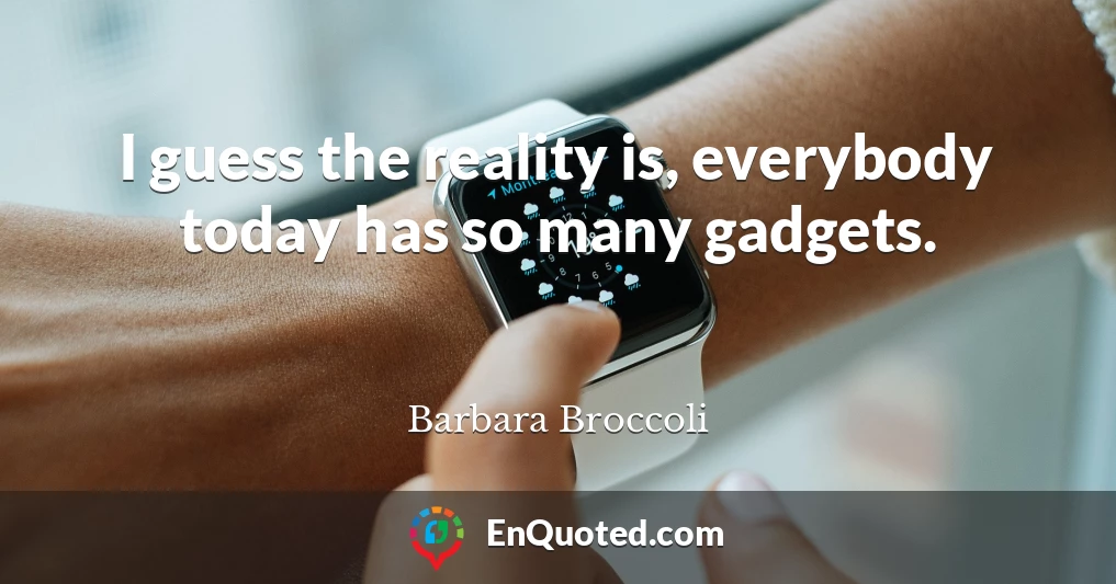 I guess the reality is, everybody today has so many gadgets.