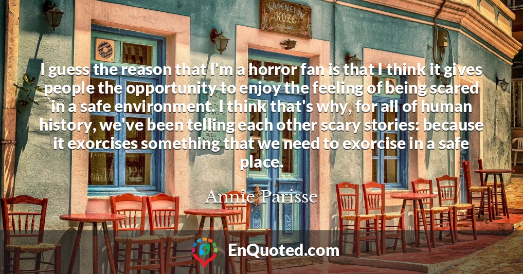I guess the reason that I'm a horror fan is that I think it gives people the opportunity to enjoy the feeling of being scared in a safe environment. I think that's why, for all of human history, we've been telling each other scary stories: because it exorcises something that we need to exorcise in a safe place.