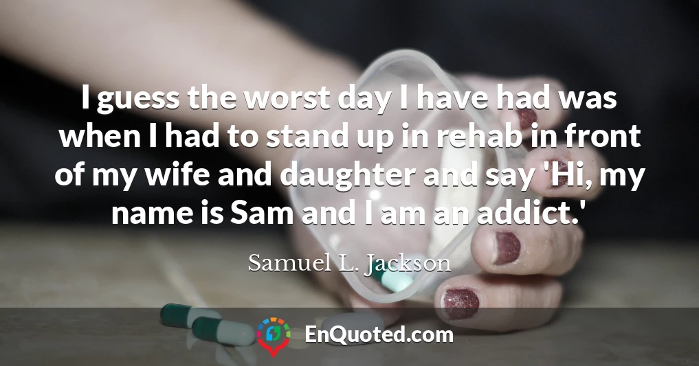 I guess the worst day I have had was when I had to stand up in rehab in front of my wife and daughter and say 'Hi, my name is Sam and I am an addict.'