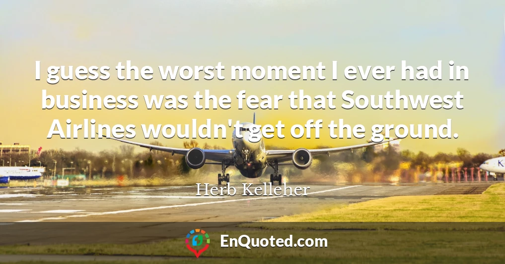 I guess the worst moment I ever had in business was the fear that Southwest Airlines wouldn't get off the ground.