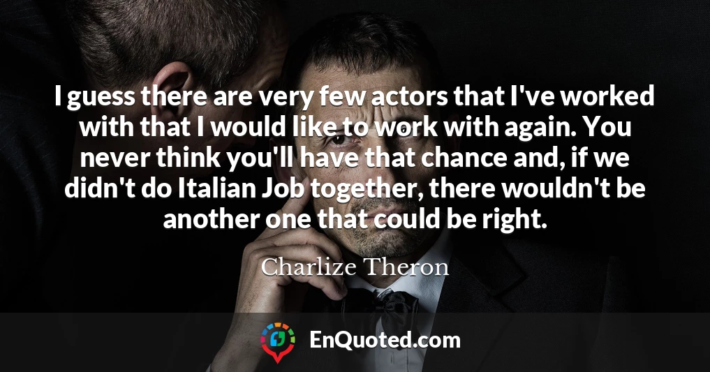 I guess there are very few actors that I've worked with that I would like to work with again. You never think you'll have that chance and, if we didn't do Italian Job together, there wouldn't be another one that could be right.