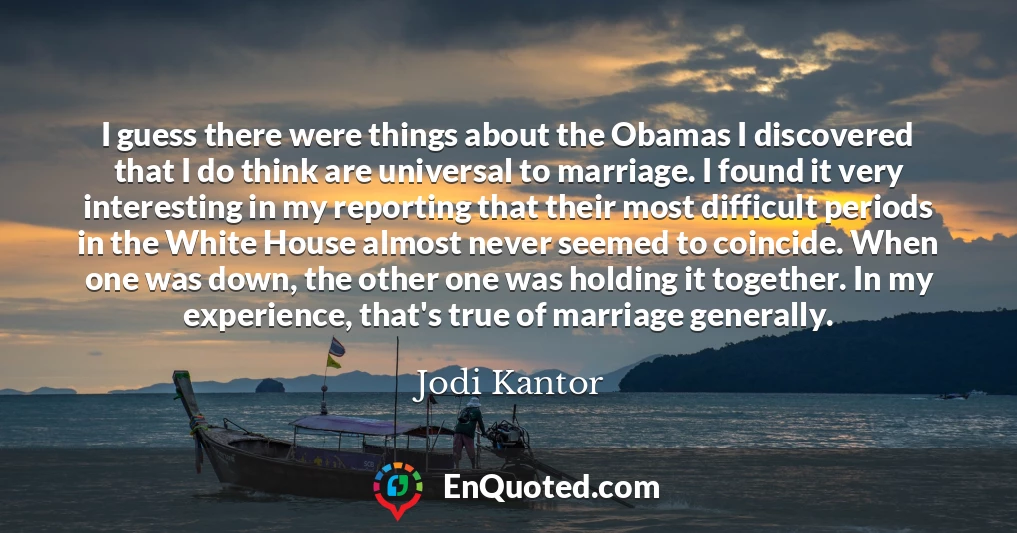 I guess there were things about the Obamas I discovered that I do think are universal to marriage. I found it very interesting in my reporting that their most difficult periods in the White House almost never seemed to coincide. When one was down, the other one was holding it together. In my experience, that's true of marriage generally.