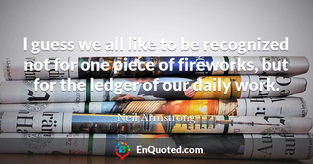 I guess we all like to be recognized not for one piece of fireworks, but for the ledger of our daily work.