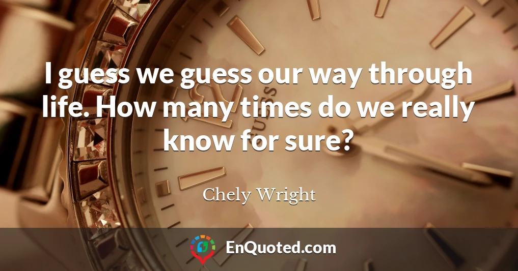 I guess we guess our way through life. How many times do we really know for sure?