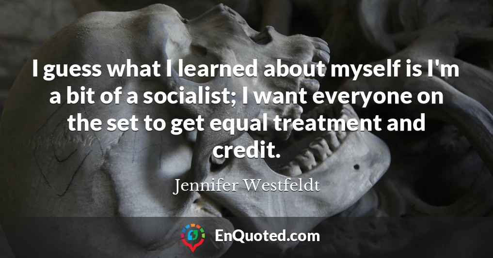 I guess what I learned about myself is I'm a bit of a socialist; I want everyone on the set to get equal treatment and credit.