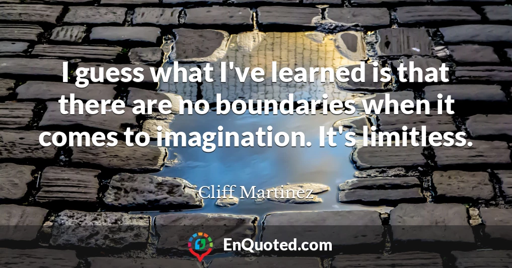 I guess what I've learned is that there are no boundaries when it comes to imagination. It's limitless.