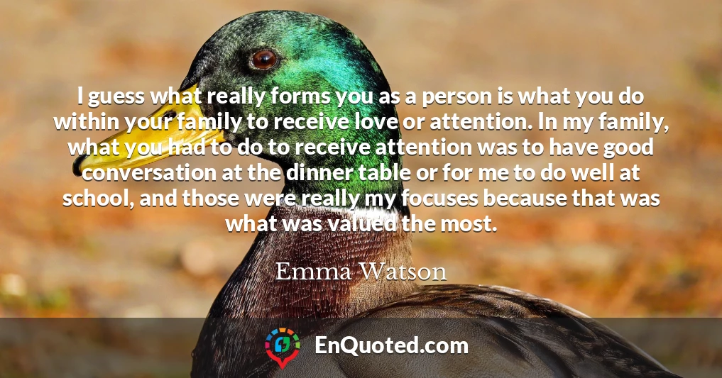 I guess what really forms you as a person is what you do within your family to receive love or attention. In my family, what you had to do to receive attention was to have good conversation at the dinner table or for me to do well at school, and those were really my focuses because that was what was valued the most.