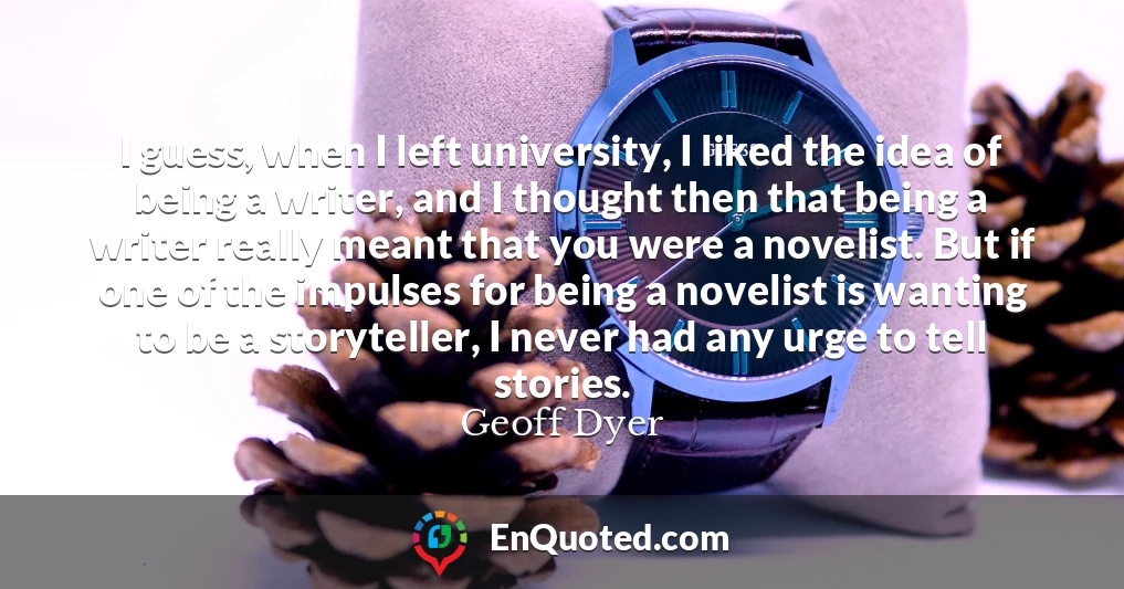 I guess, when I left university, I liked the idea of being a writer, and I thought then that being a writer really meant that you were a novelist. But if one of the impulses for being a novelist is wanting to be a storyteller, I never had any urge to tell stories.