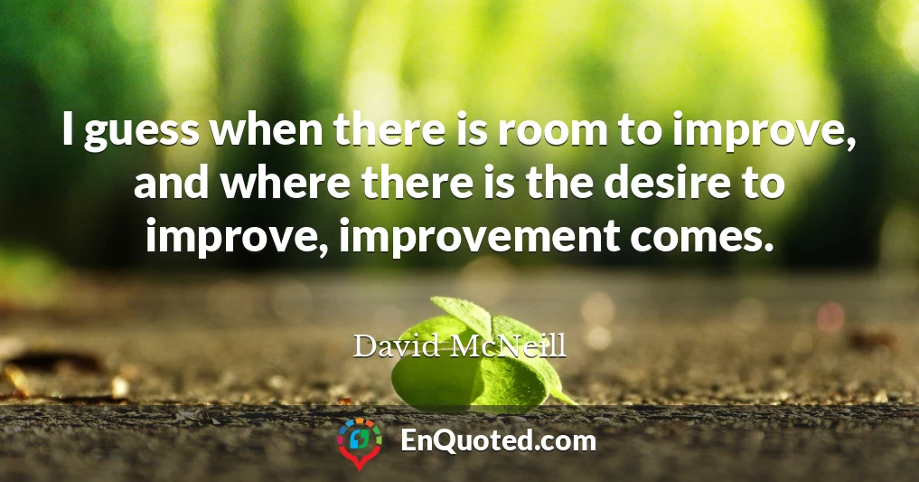 I guess when there is room to improve, and where there is the desire to improve, improvement comes.