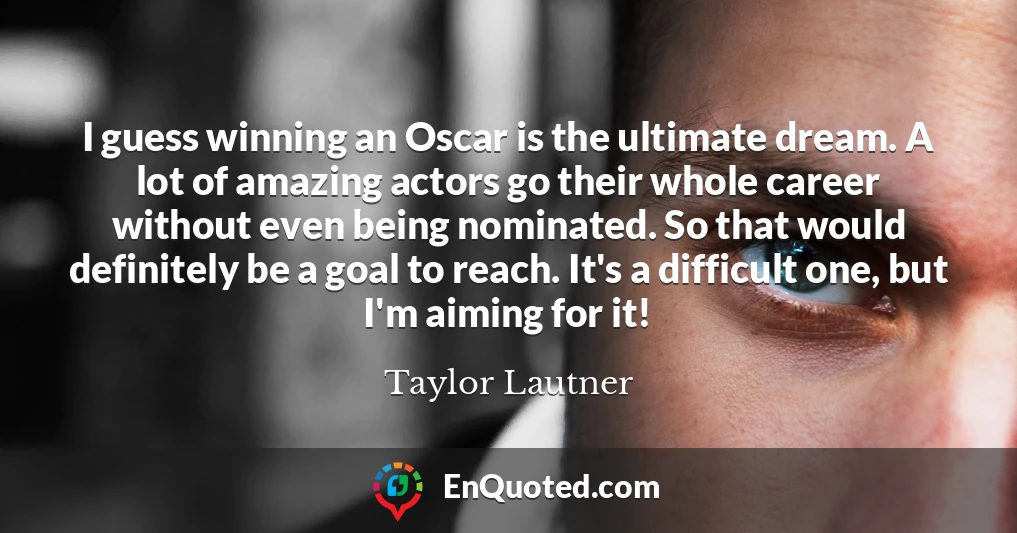I guess winning an Oscar is the ultimate dream. A lot of amazing actors go their whole career without even being nominated. So that would definitely be a goal to reach. It's a difficult one, but I'm aiming for it!