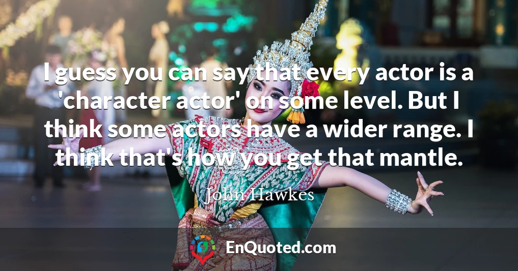 I guess you can say that every actor is a 'character actor' on some level. But I think some actors have a wider range. I think that's how you get that mantle.