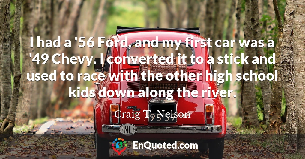 I had a '56 Ford, and my first car was a '49 Chevy. I converted it to a stick and used to race with the other high school kids down along the river.
