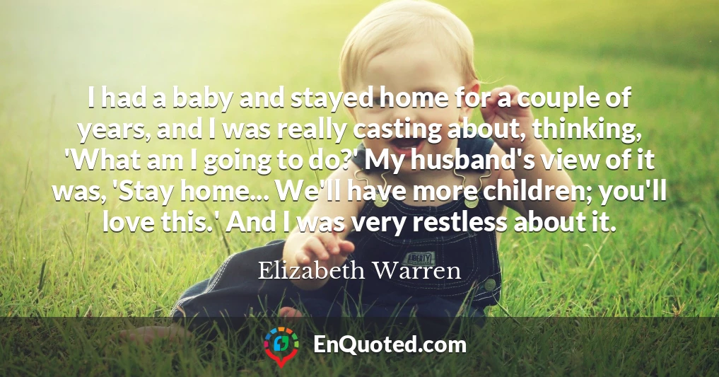 I had a baby and stayed home for a couple of years, and I was really casting about, thinking, 'What am I going to do?' My husband's view of it was, 'Stay home... We'll have more children; you'll love this.' And I was very restless about it.