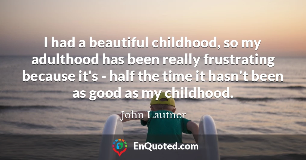 I had a beautiful childhood, so my adulthood has been really frustrating because it's - half the time it hasn't been as good as my childhood.