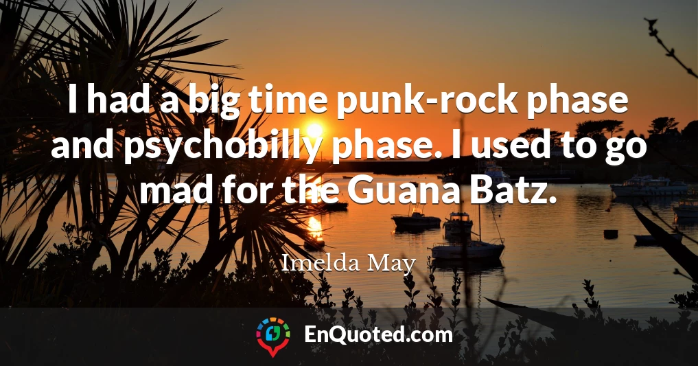 I had a big time punk-rock phase and psychobilly phase. I used to go mad for the Guana Batz.