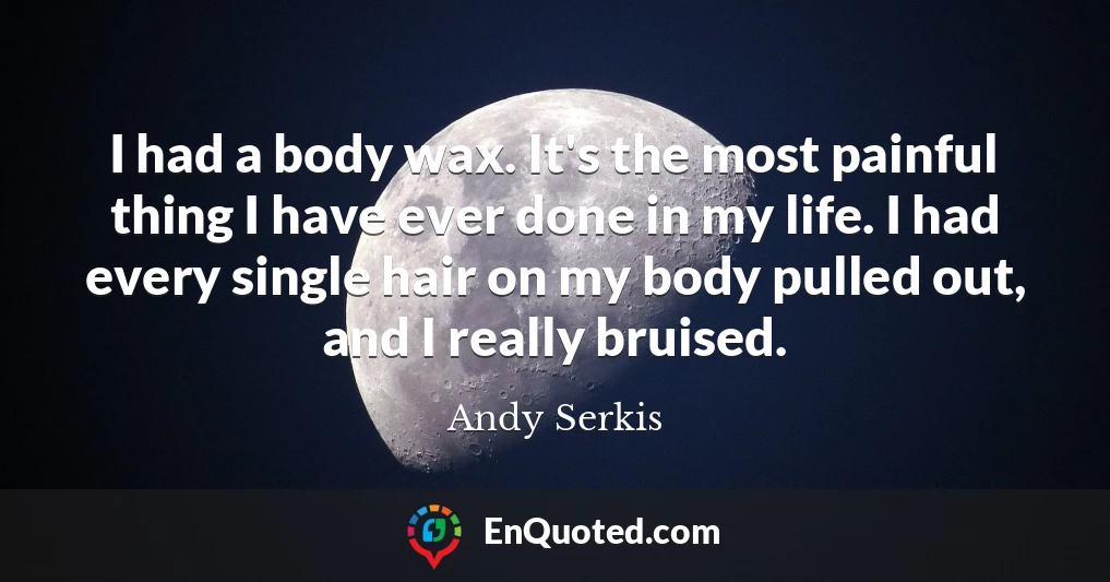 I had a body wax. It's the most painful thing I have ever done in my life. I had every single hair on my body pulled out, and I really bruised.