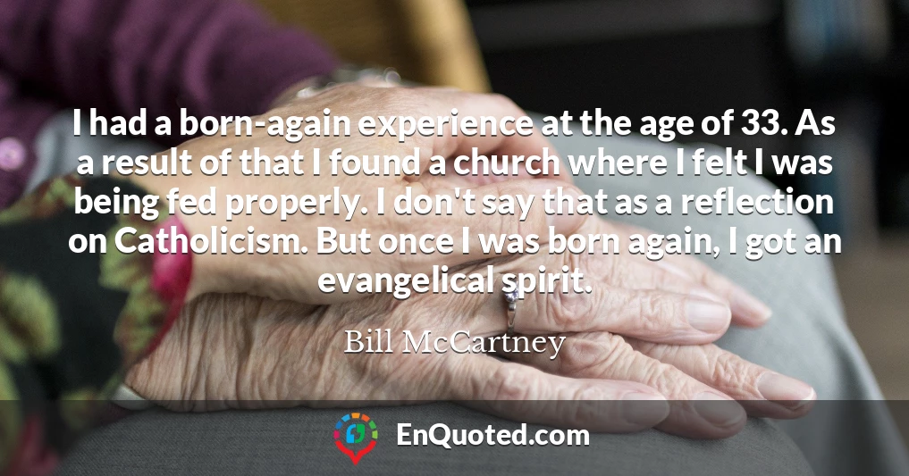 I had a born-again experience at the age of 33. As a result of that I found a church where I felt I was being fed properly. I don't say that as a reflection on Catholicism. But once I was born again, I got an evangelical spirit.