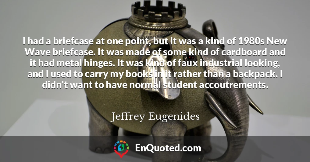 I had a briefcase at one point, but it was a kind of 1980s New Wave briefcase. It was made of some kind of cardboard and it had metal hinges. It was kind of faux industrial looking, and I used to carry my books in it rather than a backpack. I didn't want to have normal student accoutrements.