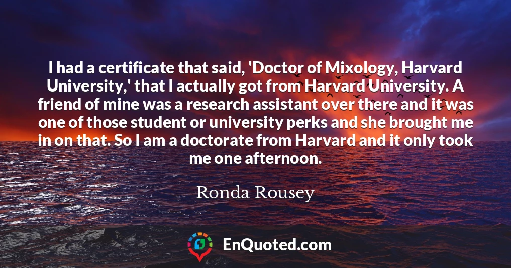 I had a certificate that said, 'Doctor of Mixology, Harvard University,' that I actually got from Harvard University. A friend of mine was a research assistant over there and it was one of those student or university perks and she brought me in on that. So I am a doctorate from Harvard and it only took me one afternoon.