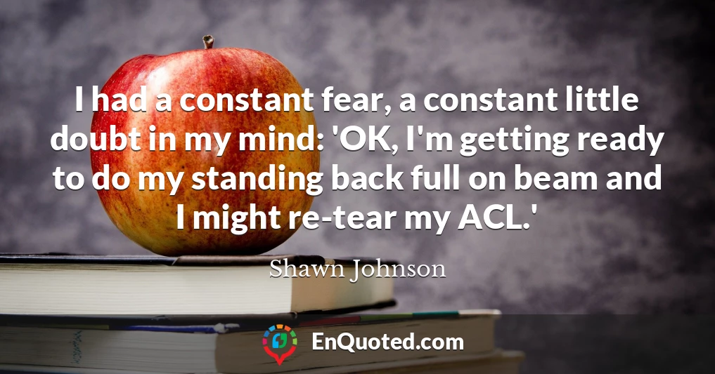 I had a constant fear, a constant little doubt in my mind: 'OK, I'm getting ready to do my standing back full on beam and I might re-tear my ACL.'