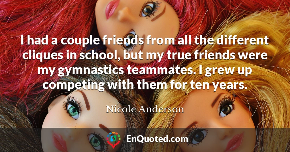 I had a couple friends from all the different cliques in school, but my true friends were my gymnastics teammates. I grew up competing with them for ten years.