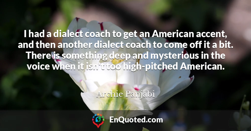 I had a dialect coach to get an American accent, and then another dialect coach to come off it a bit. There is something deep and mysterious in the voice when it isn't too high-pitched American.