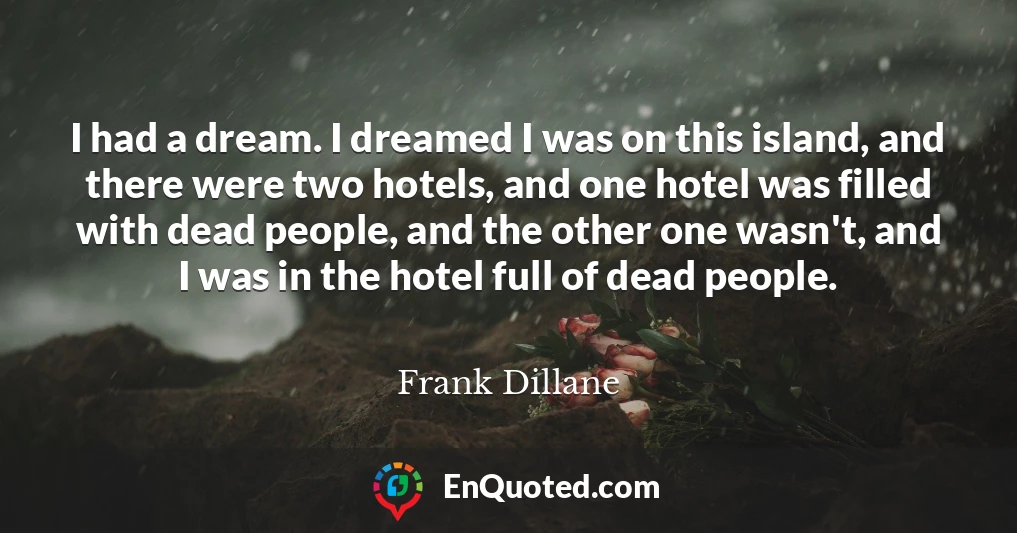 I had a dream. I dreamed I was on this island, and there were two hotels, and one hotel was filled with dead people, and the other one wasn't, and I was in the hotel full of dead people.