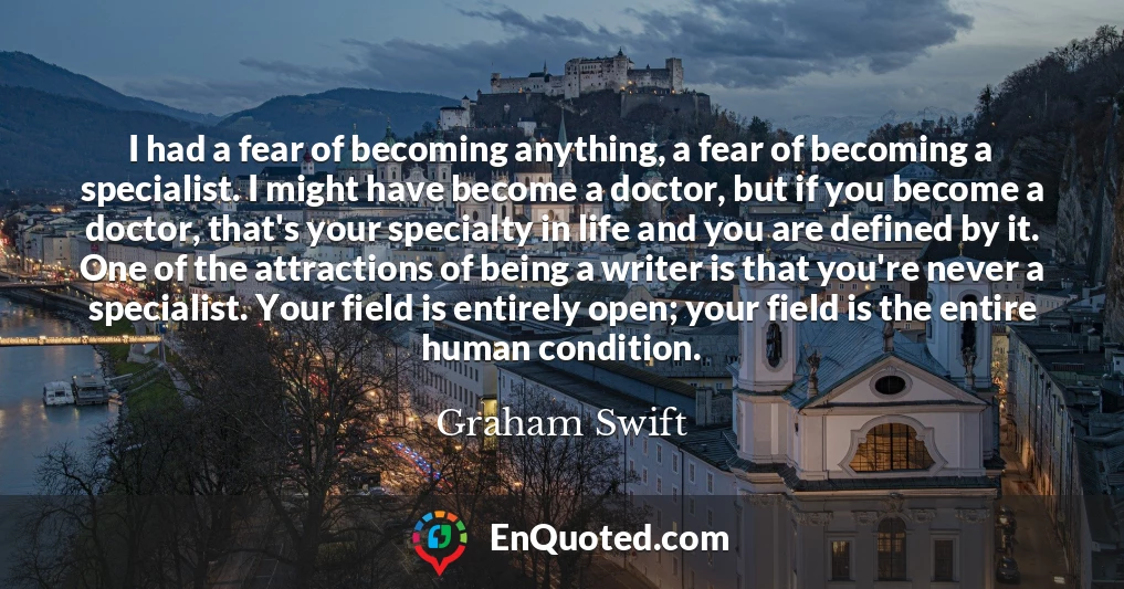 I had a fear of becoming anything, a fear of becoming a specialist. I might have become a doctor, but if you become a doctor, that's your specialty in life and you are defined by it. One of the attractions of being a writer is that you're never a specialist. Your field is entirely open; your field is the entire human condition.
