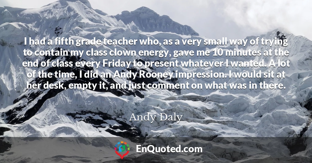 I had a fifth grade teacher who, as a very small way of trying to contain my class clown energy, gave me 10 minutes at the end of class every Friday to present whatever I wanted. A lot of the time, I did an Andy Rooney impression. I would sit at her desk, empty it, and just comment on what was in there.