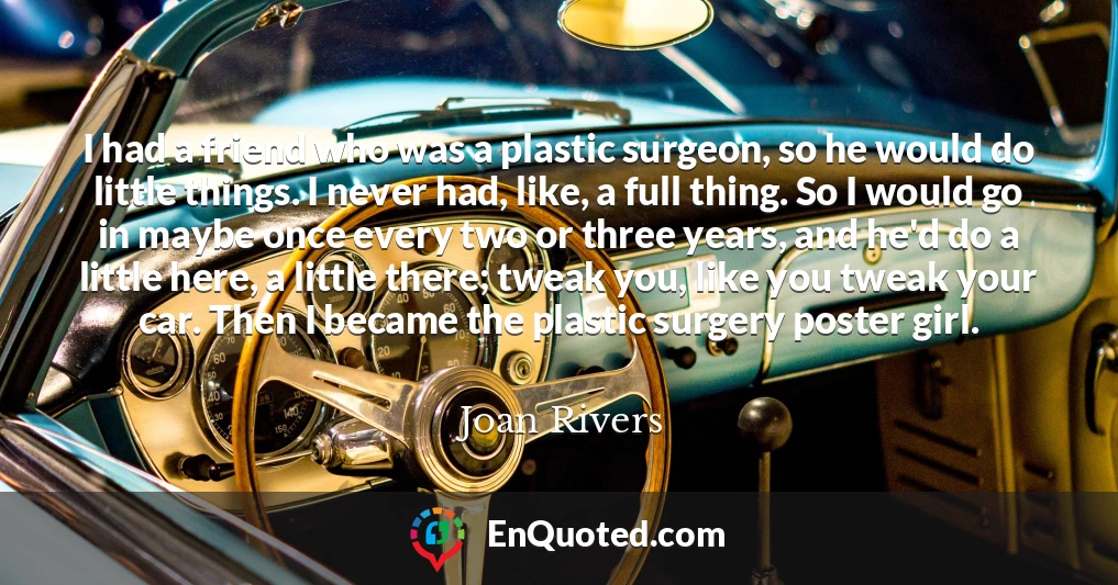 I had a friend who was a plastic surgeon, so he would do little things. I never had, like, a full thing. So I would go in maybe once every two or three years, and he'd do a little here, a little there; tweak you, like you tweak your car. Then I became the plastic surgery poster girl.