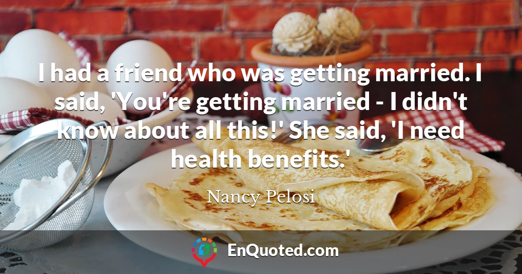 I had a friend who was getting married. I said, 'You're getting married - I didn't know about all this!' She said, 'I need health benefits.'