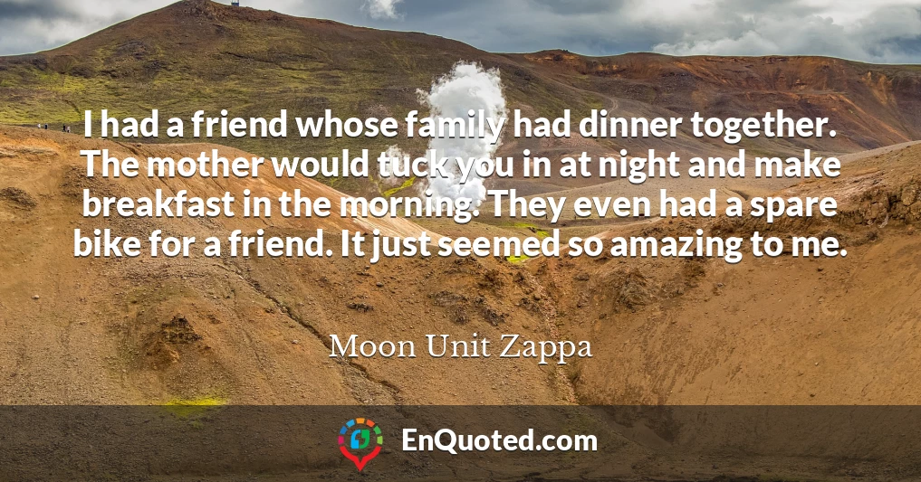I had a friend whose family had dinner together. The mother would tuck you in at night and make breakfast in the morning. They even had a spare bike for a friend. It just seemed so amazing to me.