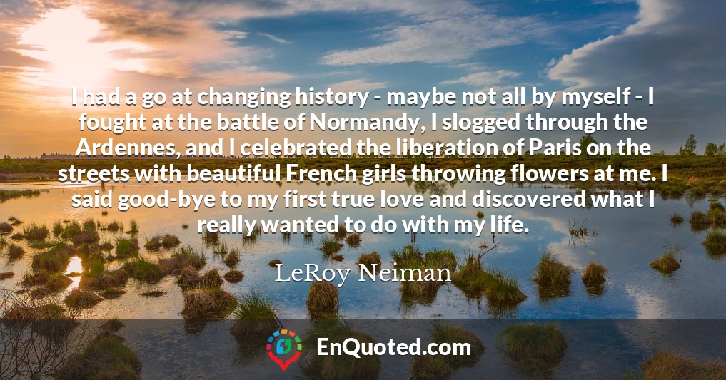 I had a go at changing history - maybe not all by myself - I fought at the battle of Normandy, I slogged through the Ardennes, and I celebrated the liberation of Paris on the streets with beautiful French girls throwing flowers at me. I said good-bye to my first true love and discovered what I really wanted to do with my life.