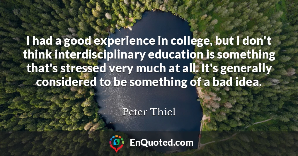 I had a good experience in college, but I don't think interdisciplinary education is something that's stressed very much at all. It's generally considered to be something of a bad idea.